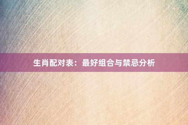 生肖配对表：最好组合与禁忌分析