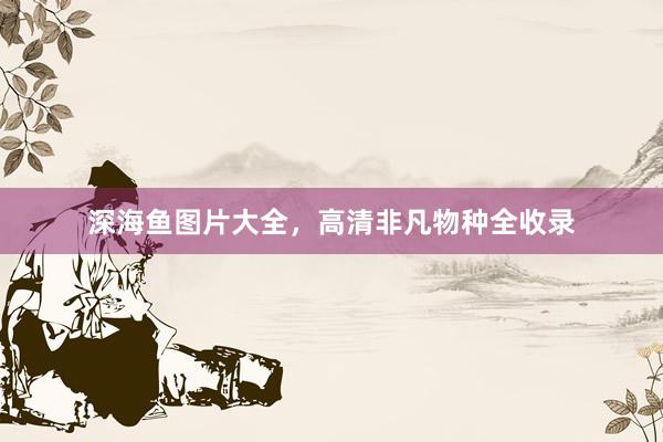 深海鱼图片大全，高清非凡物种全收录